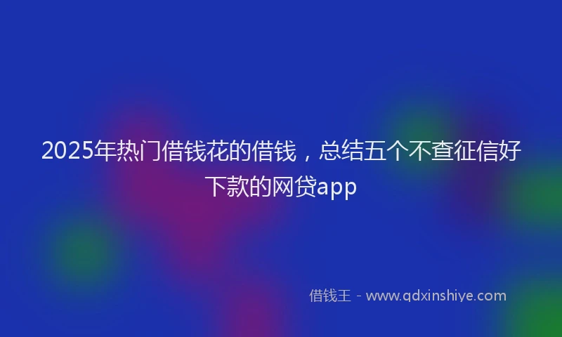 2025年热门借钱花的借钱，总结五个不查征信好下款的网贷app