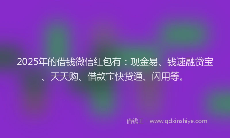 2025年的借钱微信红包有：现金易、钱速融贷宝、天天购、借款宝快贷通、闪用等。
