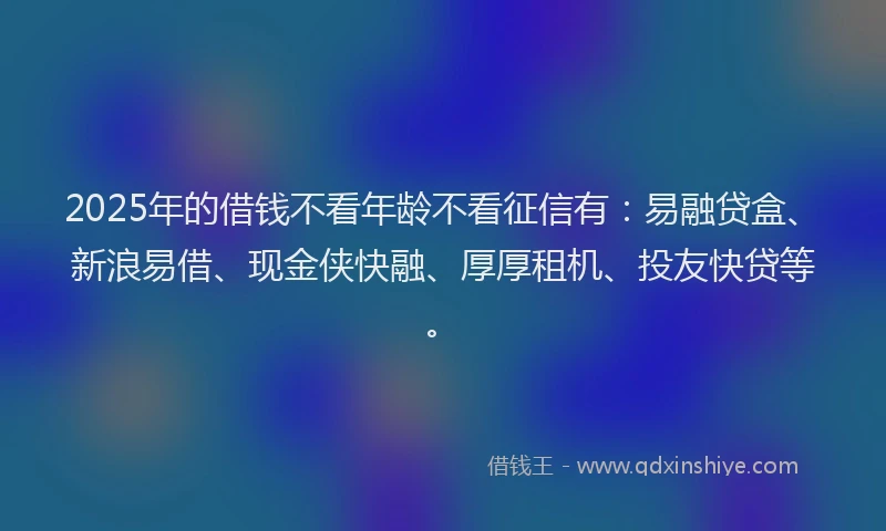2025年的借钱不看年龄不看征信有：易融贷盒、新浪易借、现金侠快融、厚厚租机、投友快贷等。