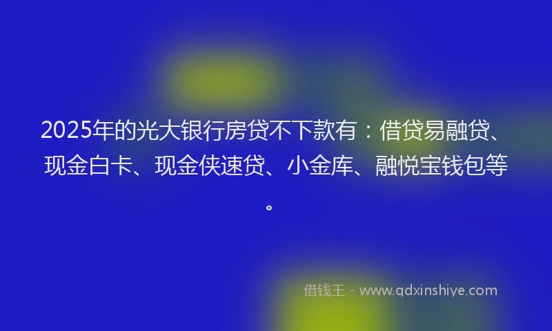 2025年的光大银行房贷不下款有：借贷易融贷、现金白卡、现金侠速贷、小金库、融悦宝钱包等。