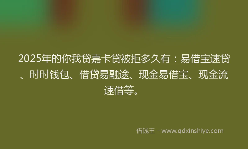 2025年的你我贷嘉卡贷被拒多久有：易借宝速贷、时时钱包、借贷易融途、现金易借宝、现金流速借等。