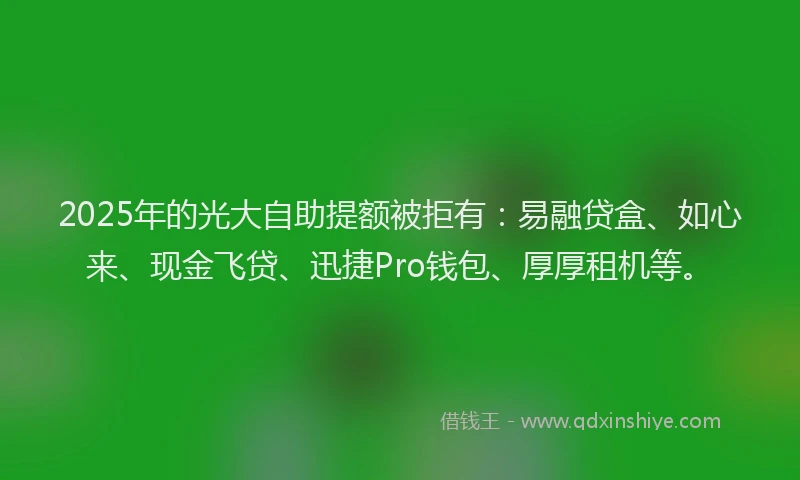 2025年的光大自助提额被拒有：易融贷盒、如心来、现金飞贷、迅捷Pro钱包、厚厚租机等。