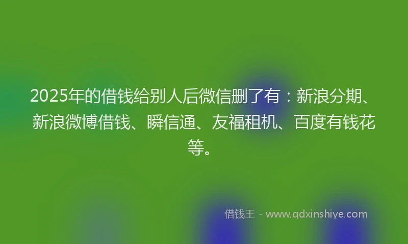 2025年的借钱给别人后微信删了有：新浪分期、新浪微博借钱、瞬信通、友福租机、百度有钱花等。