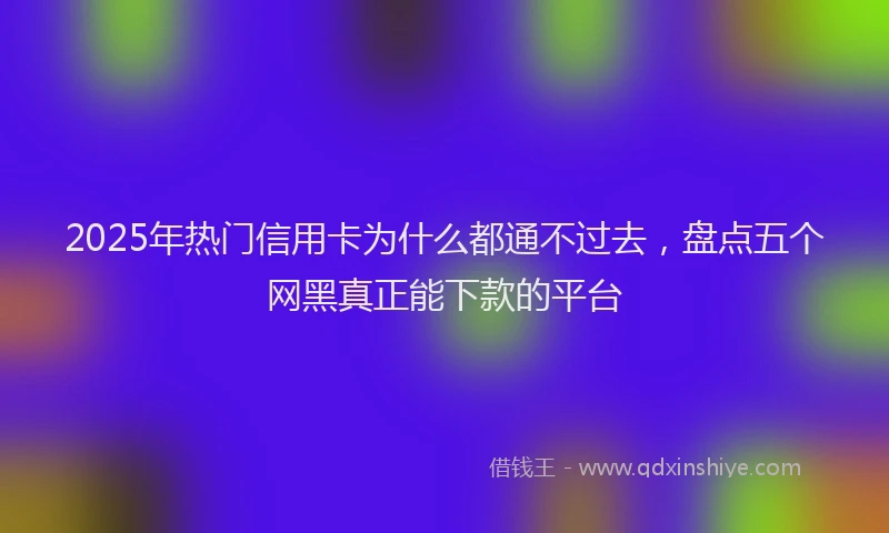 2025年热门信用卡为什么都通不过去，盘点五个网黑真正能下款的平台