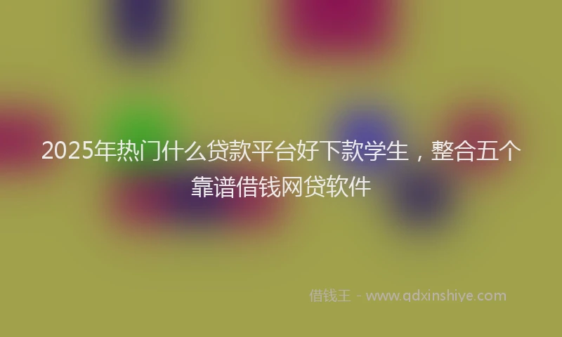 2025年热门什么贷款平台好下款学生，整合五个靠谱借钱网贷软件