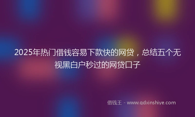 2025年热门借钱容易下款快的网贷，总结五个无视黑白户秒过的网贷口子