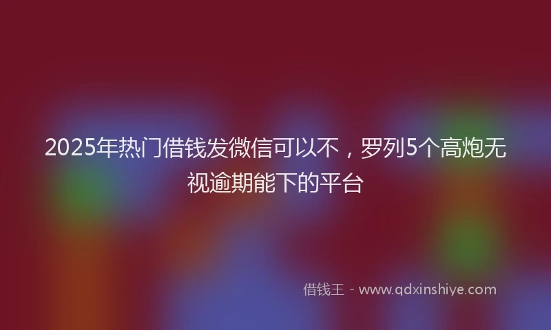 2025年热门借钱发微信可以不，罗列5个高炮无视逾期能下的平台