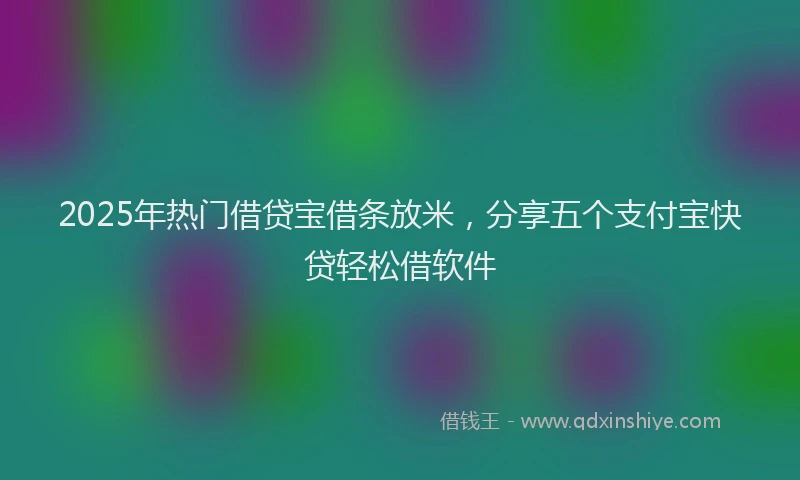 2025年热门借贷宝借条放米，分享五个支付宝快贷轻松借软件