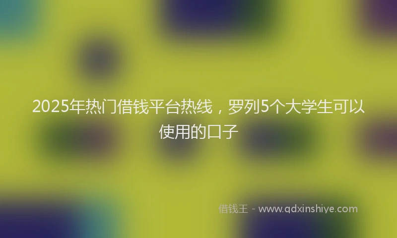 2025年热门借钱平台热线，罗列5个大学生可以使用的口子