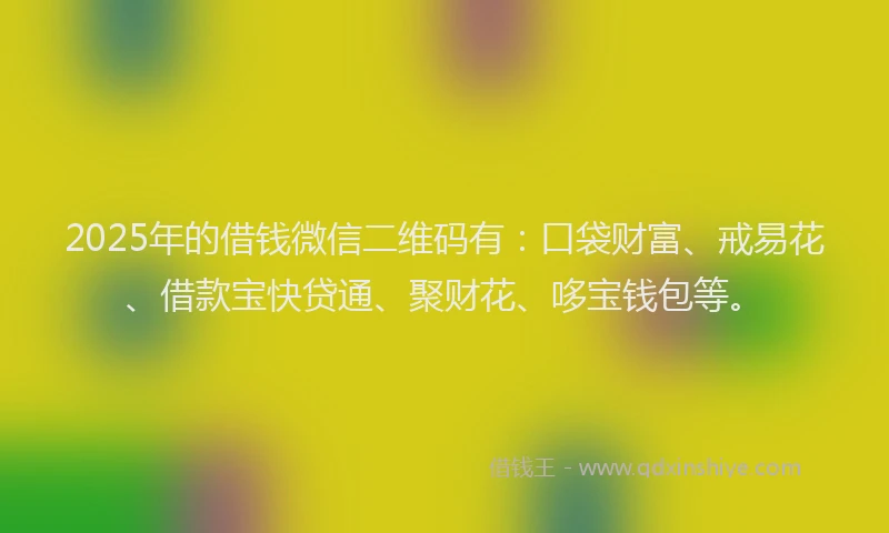 2025年的借钱微信二维码有：口袋财富、戒易花、借款宝快贷通、聚财花、哆宝钱包等。