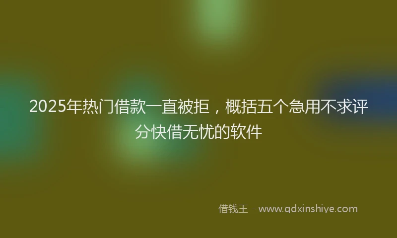 2025年热门借款一直被拒，概括五个急用不求评分快借无忧的软件
