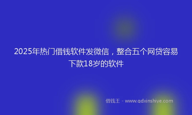 2025年热门借钱软件发微信，整合五个网贷容易下款18岁的软件