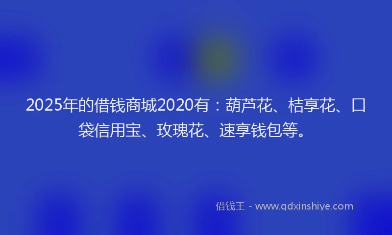 2025年的借钱商城2020有：葫芦花、桔享花、口袋信用宝、玫瑰花、速享钱包等。