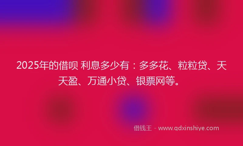 2025年的借呗 利息多少有：多多花、粒粒贷、天天盈、万通小贷、银票网等。