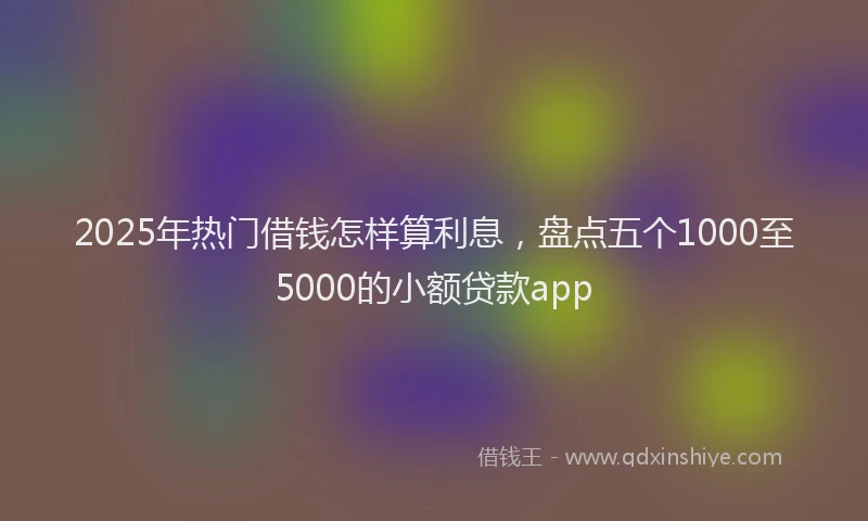 2025年热门借钱怎样算利息，盘点五个1000至5000的小额贷款app