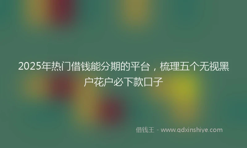 2025年热门借钱能分期的平台，梳理五个无视黑户花户必下款口子