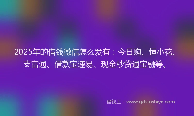 2025年的借钱微信怎么发有：今日购、恒小花、支富通、借款宝速易、现金秒贷通宝融等。