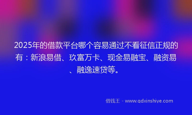 2025年的借款平台哪个容易通过不看征信正规的有：新浪易借、玖富万卡、现金易融宝、融资易、融逸速贷等。