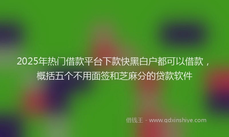 2025年热门借款平台下款快黑白户都可以借款，概括五个不用面签和芝麻分的贷款软件