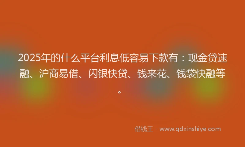2025年的什么平台利息低容易下款有：现金贷速融、沪商易借、闪银快贷、钱来花、钱袋快融等。