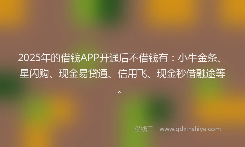 2025年的借钱APP开通后不借钱有：小牛金条、星闪购、现金易贷通、信用飞、现金秒借融途等。