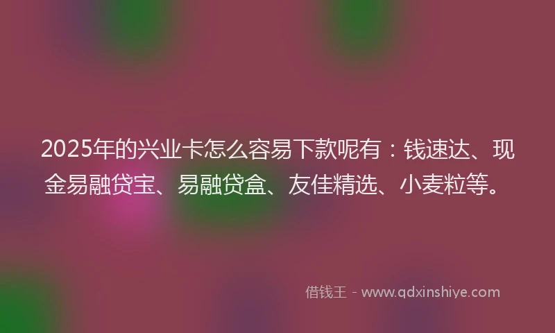 2025年的兴业卡怎么容易下款呢有：钱速达、现金易融贷宝、易融贷盒、友佳精选、小麦粒等。