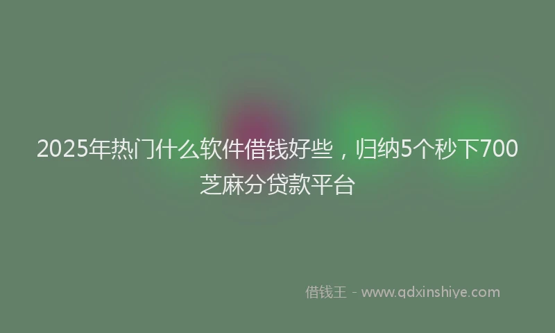 2025年热门什么软件借钱好些，归纳5个秒下700芝麻分贷款平台