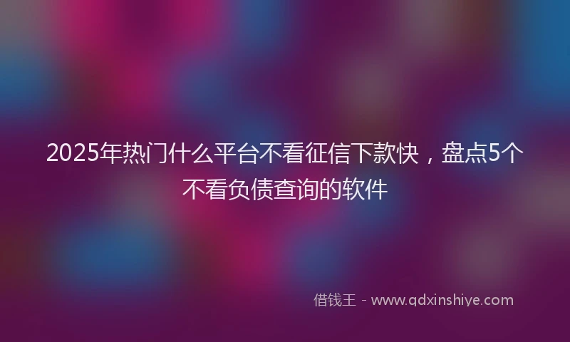 2025年热门什么平台不看征信下款快，盘点5个不看负债查询的软件