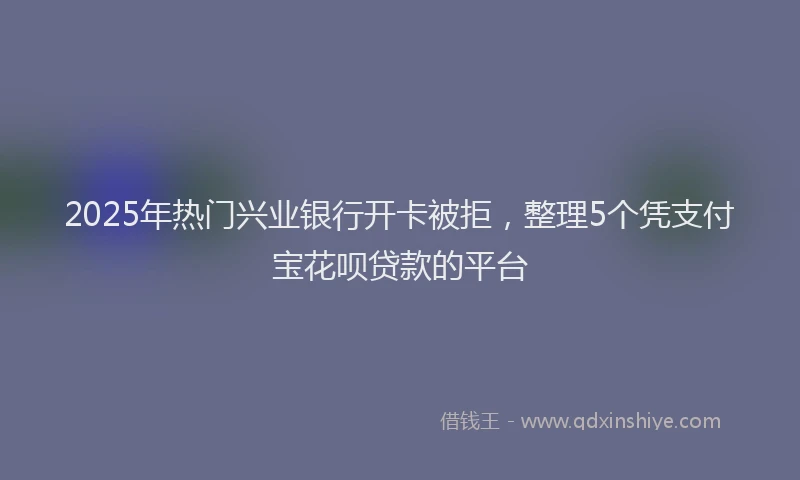 2025年热门兴业银行开卡被拒，整理5个凭支付宝花呗贷款的平台