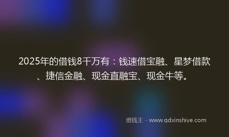 2025年的借钱8千万有：钱速借宝融、星梦借款、捷信金融、现金直融宝、现金牛等。