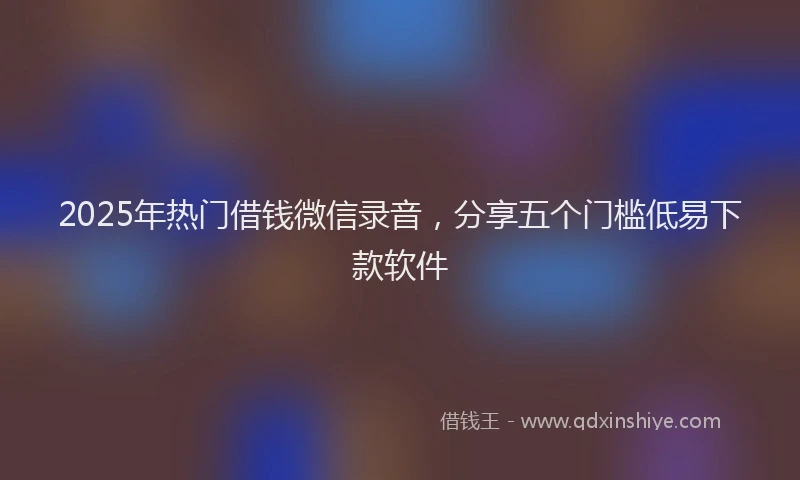 2025年热门借钱微信录音，分享五个门槛低易下款软件