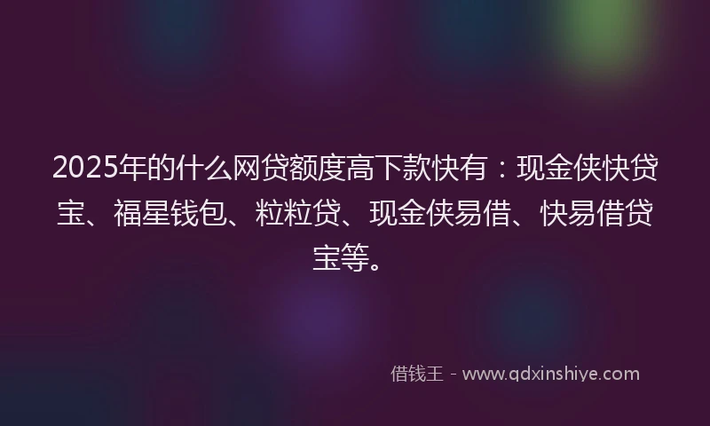 2025年的什么网贷额度高下款快有：现金侠快贷宝、福星钱包、粒粒贷、现金侠易借、快易借贷宝等。