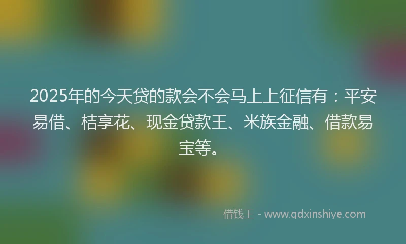 2025年的今天贷的款会不会马上上征信有：平安易借、桔享花、现金贷款王、米族金融、借款易宝等。