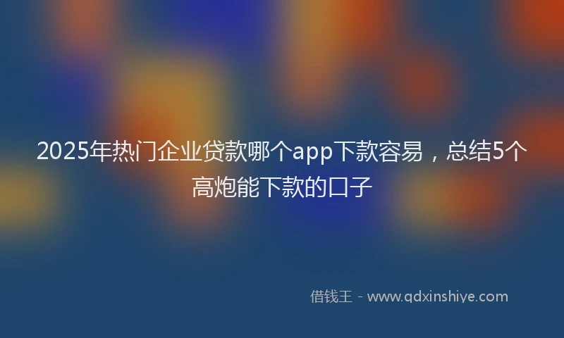 2025年热门企业贷款哪个app下款容易，总结5个高炮能下款的口子