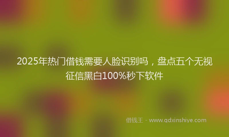 2025年热门借钱需要人脸识别吗，盘点五个无视征信黑白100%秒下软件
