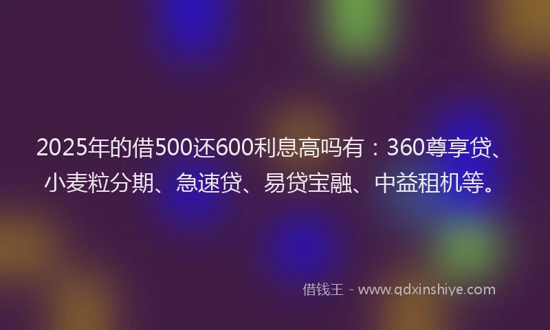 2025年的借500还600利息高吗有：360尊享贷、小麦粒分期、急速贷、易贷宝融、中益租机等。