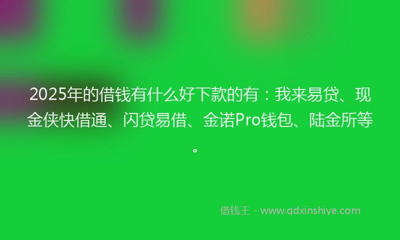 2025年的借钱有什么好下款的有：我来易贷、现金侠快借通、闪贷易借、金诺Pro钱包、陆金所等。