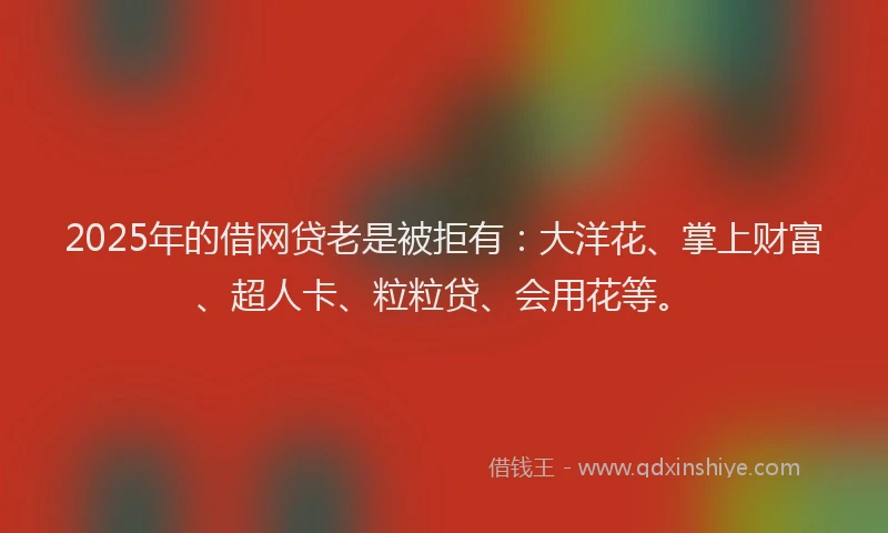 2025年的借网贷老是被拒有：大洋花、掌上财富、超人卡、粒粒贷、会用花等。