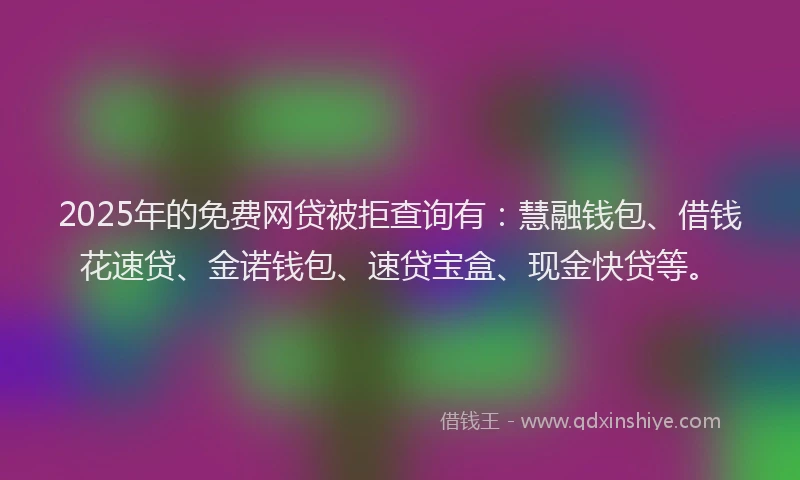 2025年的免费网贷被拒查询有：慧融钱包、借钱花速贷、金诺钱包、速贷宝盒、现金快贷等。