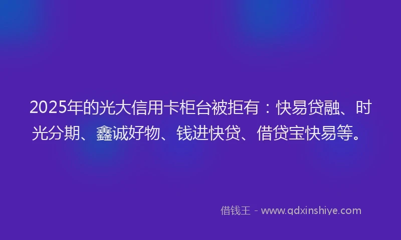 2025年的光大信用卡柜台被拒有：快易贷融、时光分期、鑫诚好物、钱进快贷、借贷宝快易等。