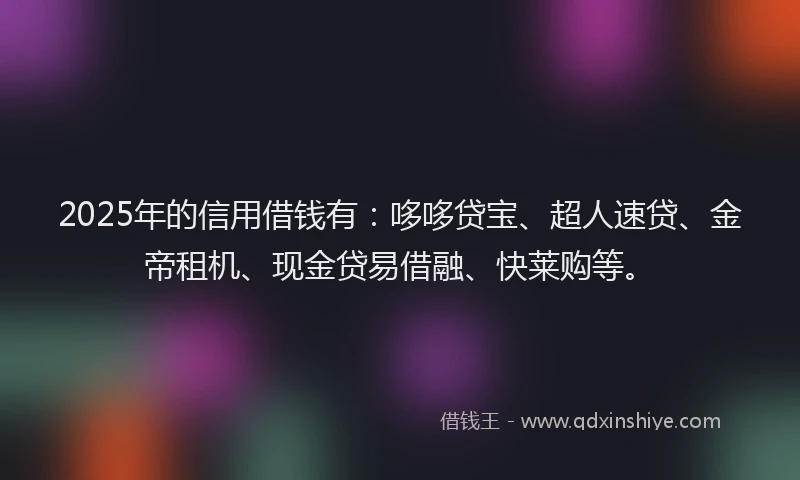 2025年的信用借钱有：哆哆贷宝、超人速贷、金帝租机、现金贷易借融、快莱购等。