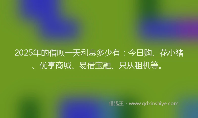 2025年的借呗一天利息多少有：今日购、花小猪、优享商城、易借宝融、只从租机等。