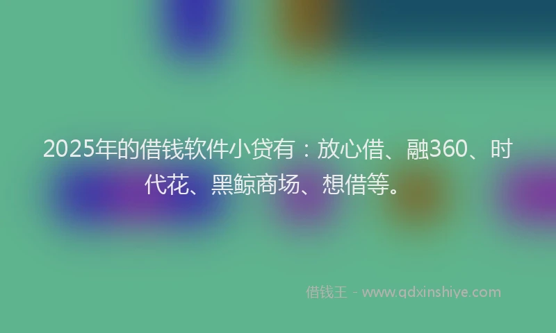 2025年的借钱软件小贷有：放心借、融360、时代花、黑鲸商场、想借等。