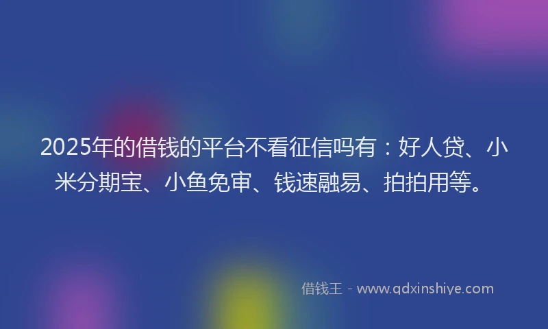 2025年的借钱的平台不看征信吗有：好人贷、小米分期宝、小鱼免审、钱速融易、拍拍用等。