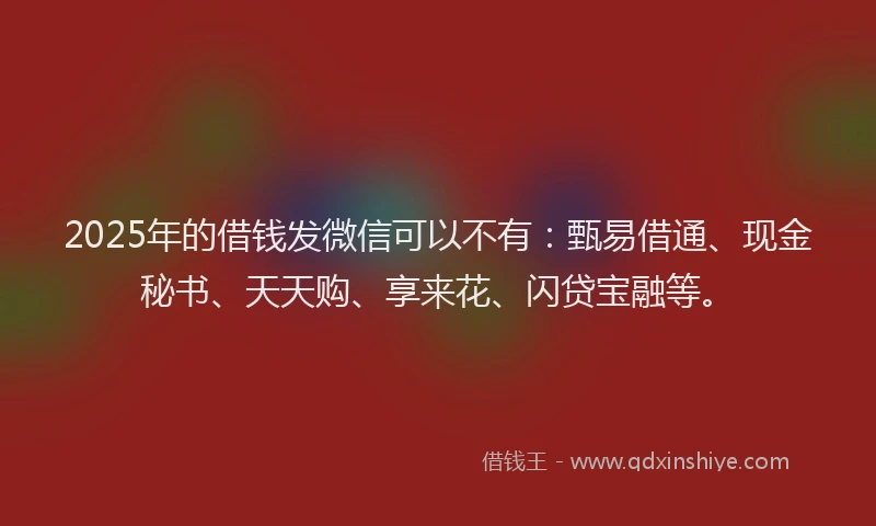 2025年的借钱发微信可以不有：甄易借通、现金秘书、天天购、享来花、闪贷宝融等。