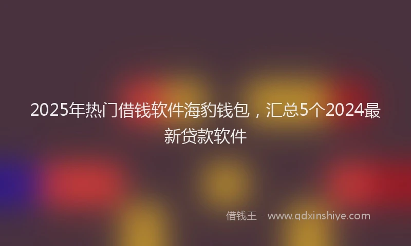 2025年热门借钱软件海豹钱包，汇总5个2024最新贷款软件