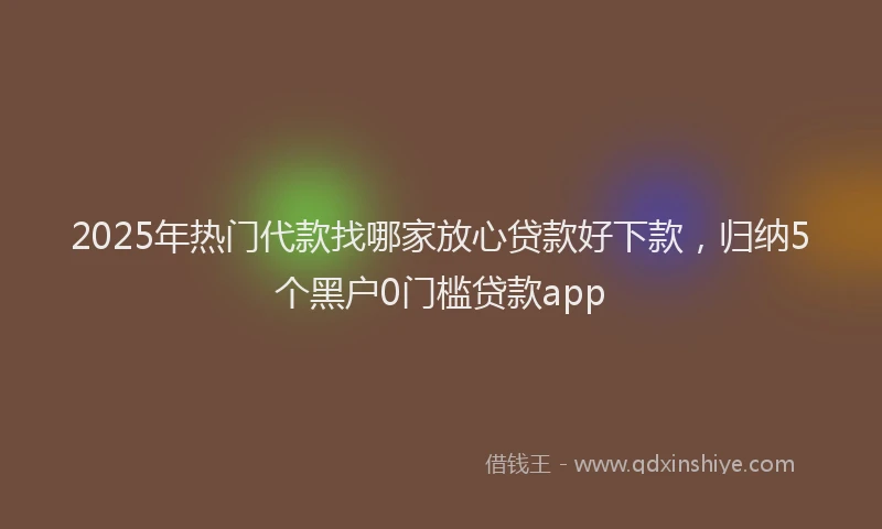 2025年热门代款找哪家放心贷款好下款，归纳5个黑户0门槛贷款app