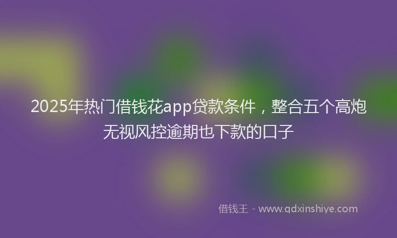2025年热门借钱花app贷款条件，整合五个高炮无视风控逾期也下款的口子