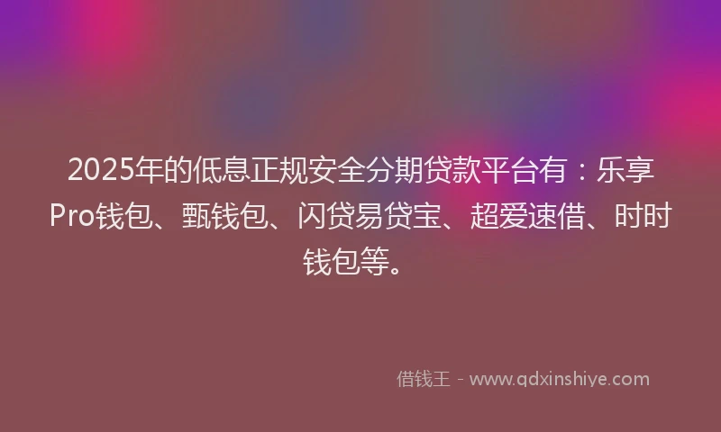 2025年的低息正规安全分期贷款平台有：乐享Pro钱包、甄钱包、闪贷易贷宝、超爱速借、时时钱包等。