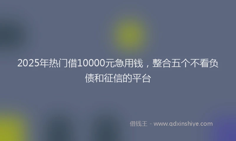 2025年热门借10000元急用钱，整合五个不看负债和征信的平台